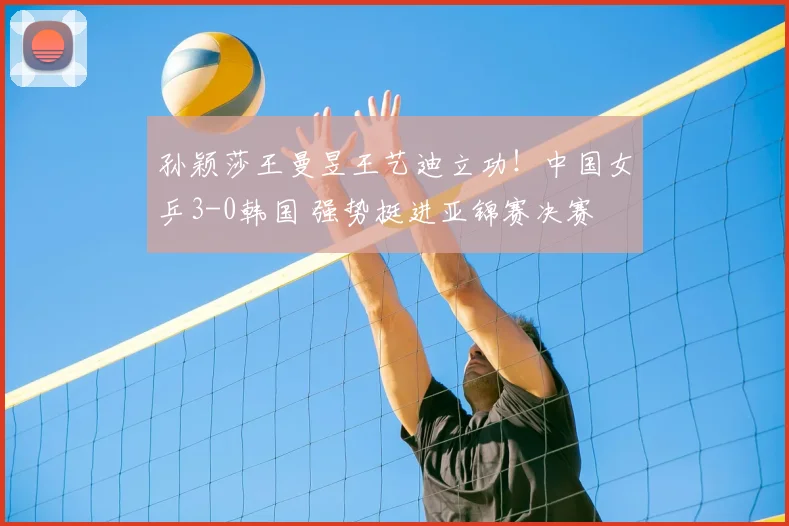 孙颖莎王曼昱王艺迪立功！中国女乒3-0韩国 强势挺进亚锦赛决赛