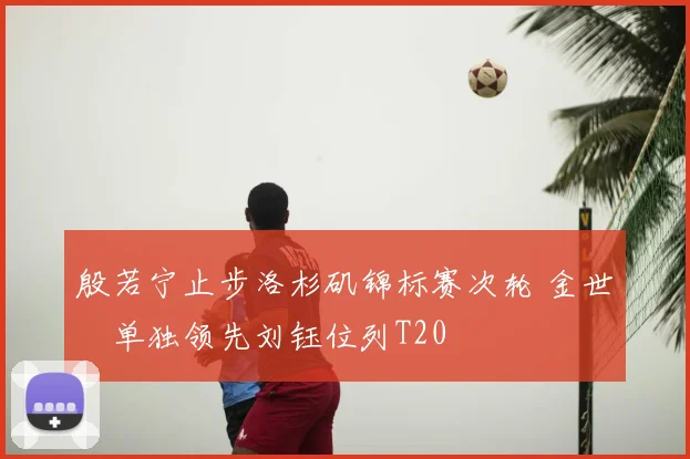 殷若宁止步洛杉矶锦标赛次轮 金世煐单独领先刘钰位列T20