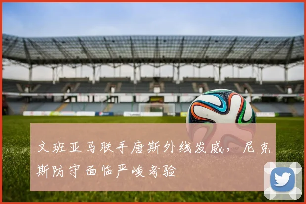 文班亚马联手唐斯外线发威，尼克斯防守面临严峻考验