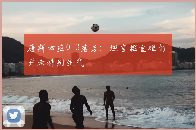 唐斯回应0-3落后：坦言掘金难打 并未特别生气