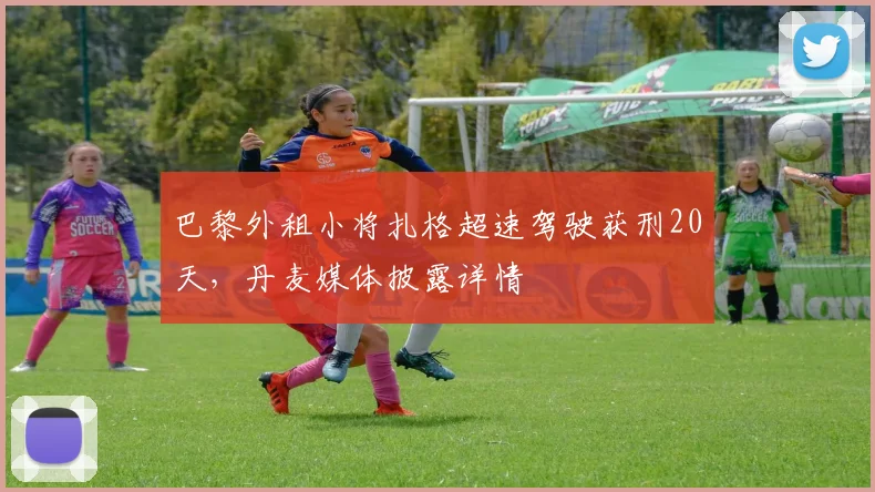 巴黎外租小将扎格超速驾驶获刑20天，丹麦媒体披露详情