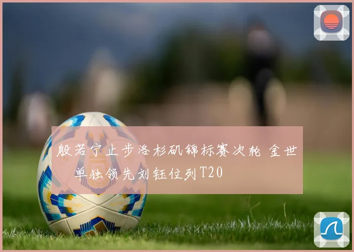 殷若宁止步洛杉矶锦标赛次轮 金世煐单独领先刘钰位列T20
