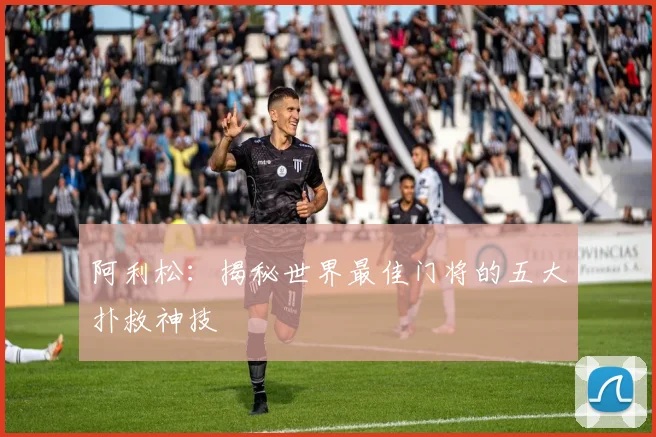 阿利松：揭秘世界最佳门将的五大扑救神技
