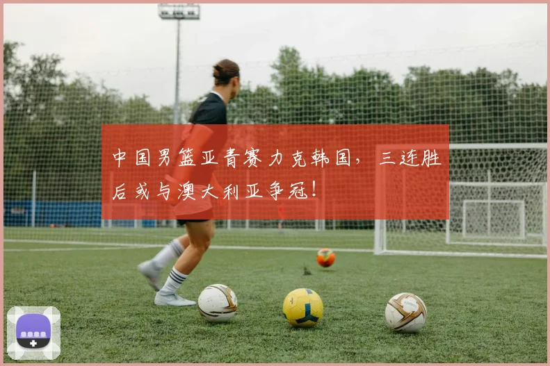 中国男篮亚青赛力克韩国，三连胜后或与澳大利亚争冠！