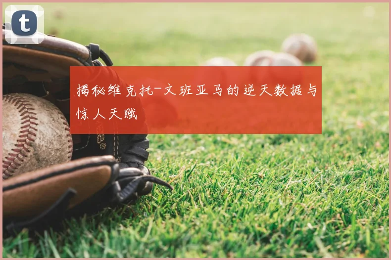 揭秘维克托-文班亚马的逆天数据与惊人天赋