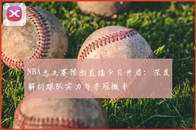 NBA总决赛预测直播今日开启：深度解析球队实力与夺冠概率