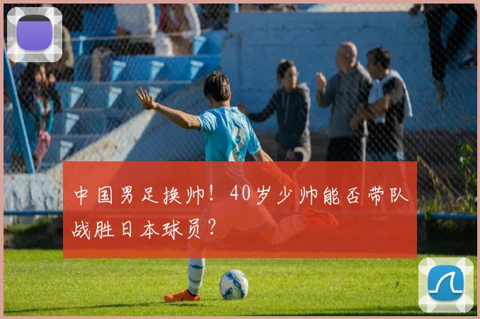中国男足换帅！40岁少帅能否带队战胜日本球员？