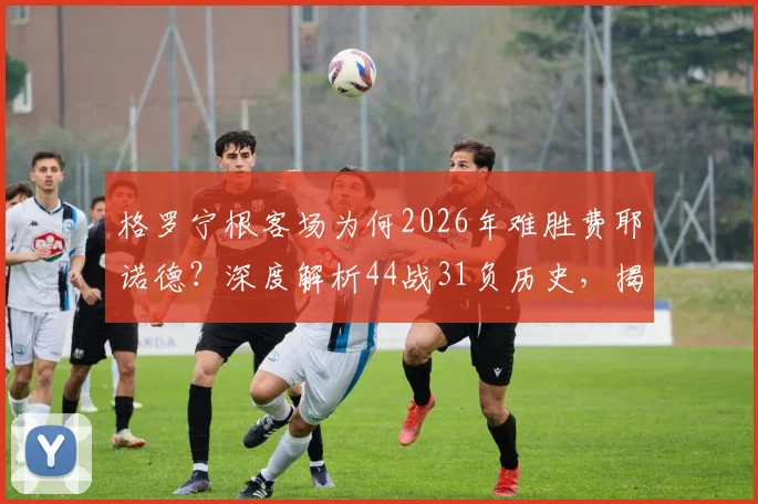 格罗宁根客场为何2026年难胜费耶诺德?深度解析44战31负历史,揭晓关键交锋记录与最大比分