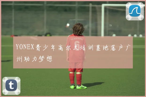 YONEX青少年高尔夫培训基地落户广州助力梦想