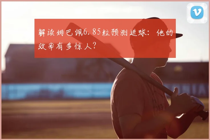 解读姆巴佩6.85粒预测进球:他的效率有多惊人?