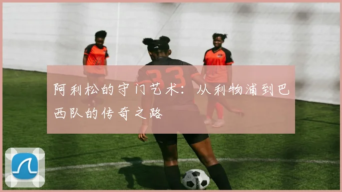 阿利松的守门艺术：从利物浦到巴西队的传奇之路