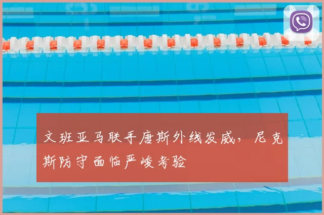 文班亚马联手唐斯外线发威，尼克斯防守面临严峻考验