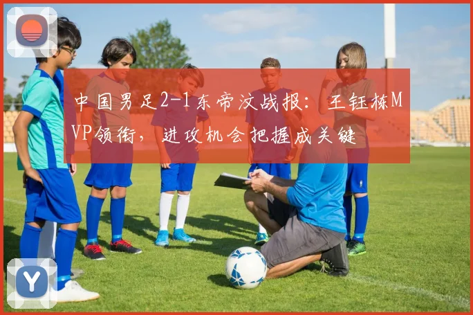 中国男足2-1东帝汶战报：王钰栋MVP领衔，进攻机会把握成关键