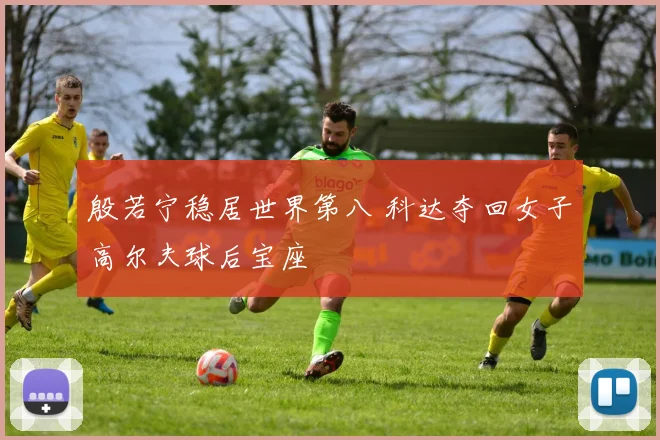 殷若宁稳居世界第八 科达夺回女子高尔夫球后宝座