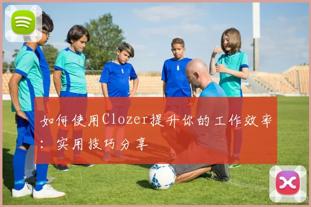 如何使用Clozer提升你的工作效率：实用技巧分享