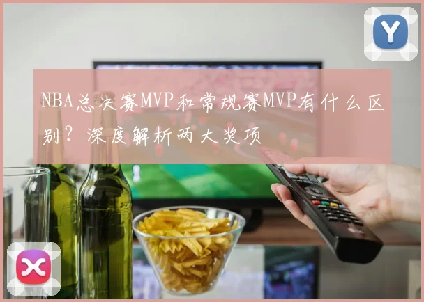 NBA总决赛MVP和常规赛MVP有什么区别?深度解析两大奖项